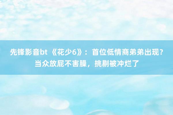 先锋影音bt 《花少6》：首位低情商弟弟出现？当众放屁不害臊，挑剔被冲烂了