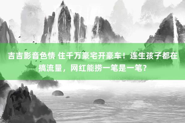 吉吉影音色情 住千万豪宅开豪车！连生孩子都在搞流量，网红能捞一笔是一笔？