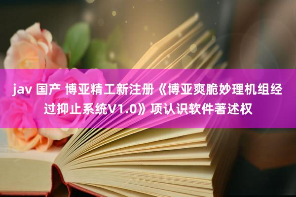 jav 国产 博亚精工新注册《博亚爽脆妙理机组经过抑止系统V1.0》项认识软件著述权