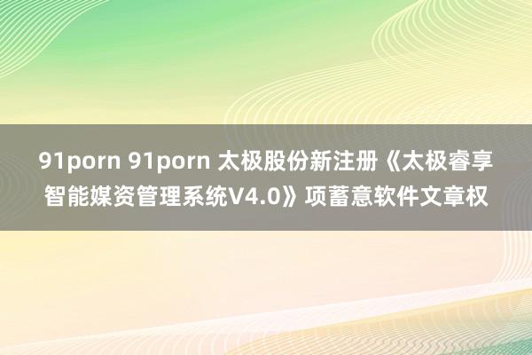 91porn 91porn 太极股份新注册《太极睿享智能媒资管理系统V4.0》项蓄意软件文章权