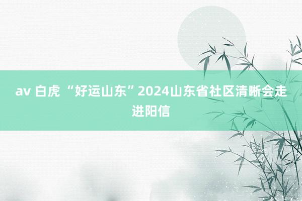 av 白虎 “好运山东”2024山东省社区清晰会走进阳信