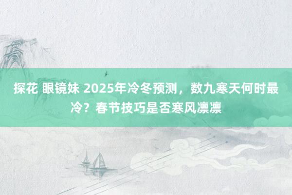 探花 眼镜妹 2025年冷冬预测，数九寒天何时最冷？春节技巧是否寒风凛凛