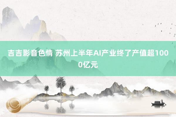 吉吉影音色情 苏州上半年AI产业终了产值超1000亿元