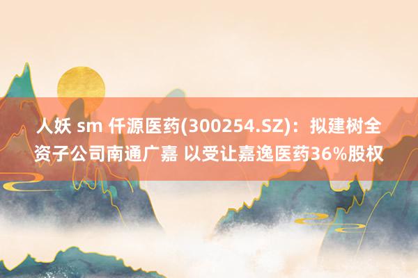 人妖 sm 仟源医药(300254.SZ)：拟建树全资子公司南通广嘉 以受让嘉逸医药36%股权