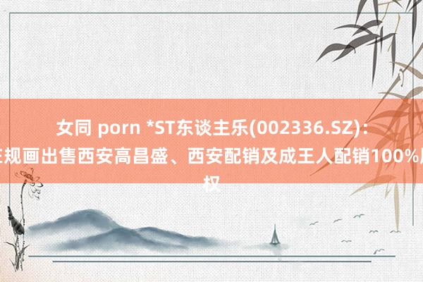 女同 porn *ST东谈主乐(002336.SZ)：正在规画出售西安高昌盛、西安配销及成王人配销100%股权