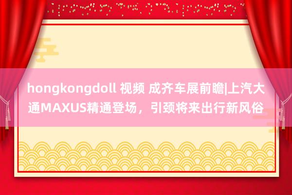 hongkongdoll 视频 成齐车展前瞻|上汽大通MAXUS精通登场，引颈将来出行新风俗