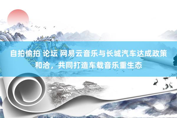 自拍偷拍 论坛 网易云音乐与长城汽车达成政策和洽，共同打造车载音乐重生态