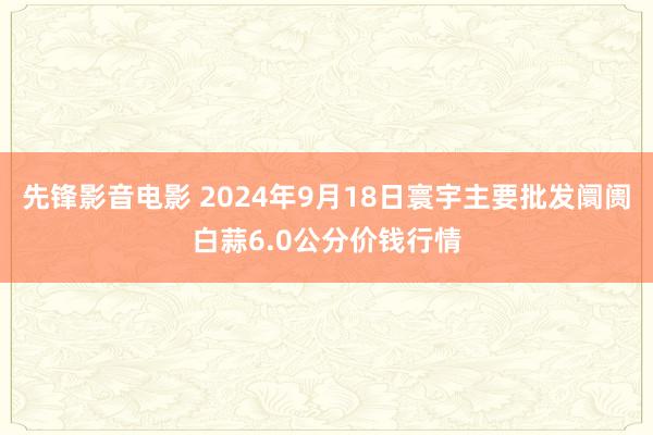 先锋影音电影 2024年9月18日寰宇主要批发阛阓白蒜6.0公分价钱行情