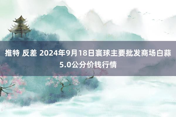 推特 反差 2024年9月18日寰球主要批发商场白蒜5.0公分价钱行情