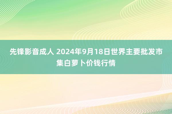 先锋影音成人 2024年9月18日世界主要批发市集白萝卜价钱行情