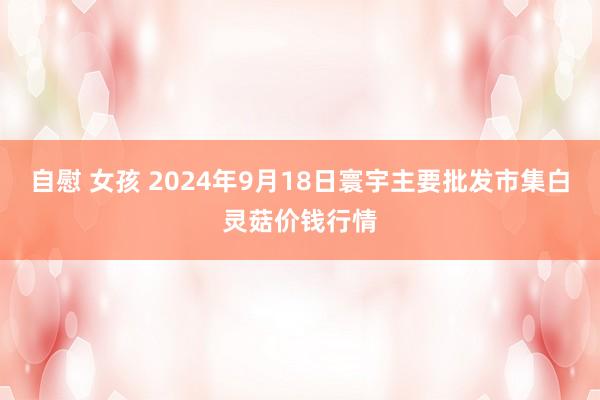 自慰 女孩 2024年9月18日寰宇主要批发市集白灵菇价钱行情