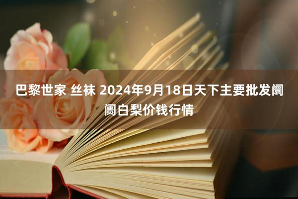 巴黎世家 丝袜 2024年9月18日天下主要批发阛阓白梨价钱行情