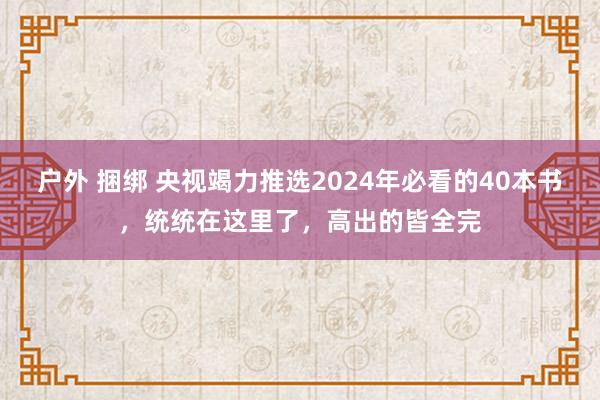 户外 捆绑 央视竭力推选2024年必看的40本书，统统在这里了，高出的皆全完