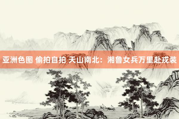 亚洲色图 偷拍自拍 天山南北：湘鲁女兵万里赴戎装