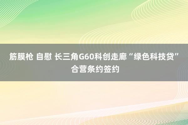 筋膜枪 自慰 长三角G60科创走廊“绿色科技贷” 合营条约签约