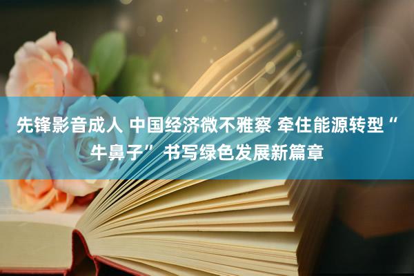 先锋影音成人 中国经济微不雅察 牵住能源转型“牛鼻子” 书写绿色发展新篇章