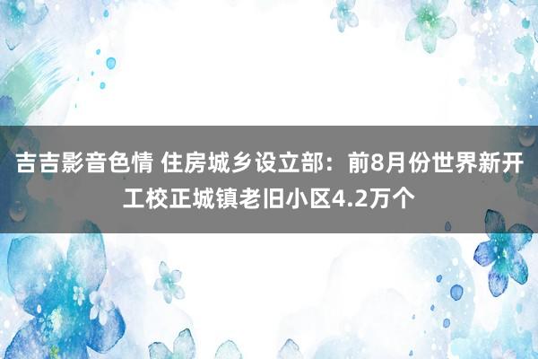 吉吉影音色情 住房城乡设立部：前8月份世界新开工校正城镇老旧小区4.2万个