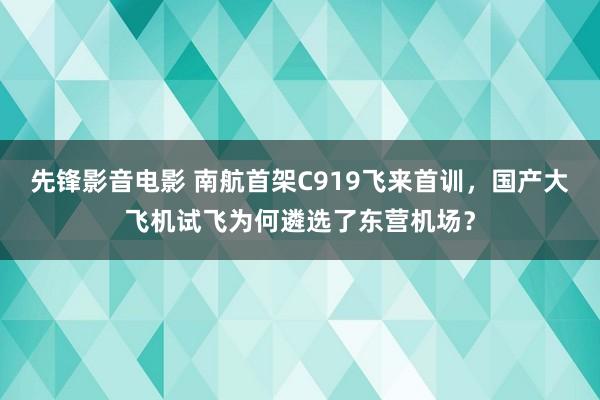 先锋影音电影 南航首架C919飞来首训，国产大飞机试飞为何遴选了东营机场？