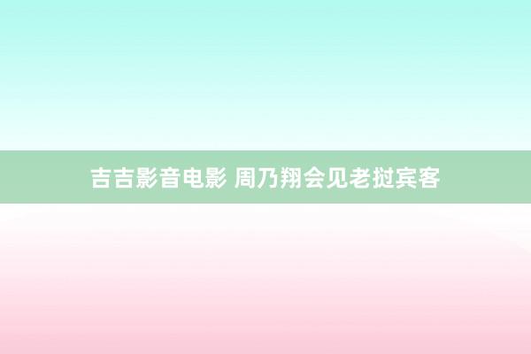 吉吉影音电影 周乃翔会见老挝宾客