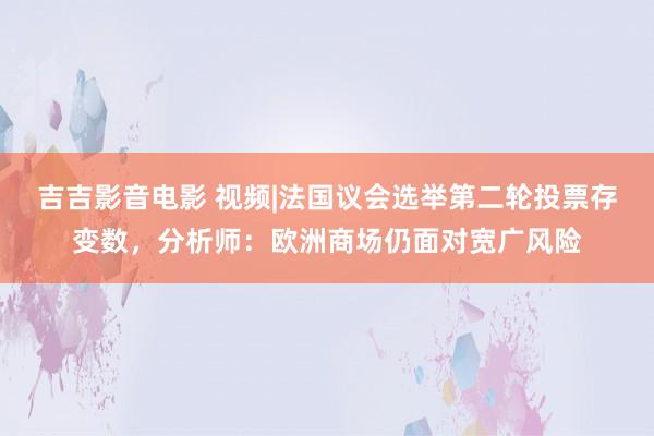 吉吉影音电影 视频|法国议会选举第二轮投票存变数，分析师：欧洲商场仍面对宽广风险