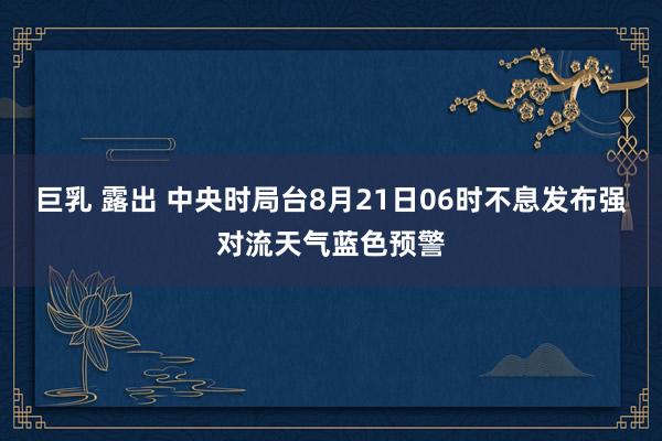 巨乳 露出 中央时局台8月21日06时不息发布强对流天气蓝色预警