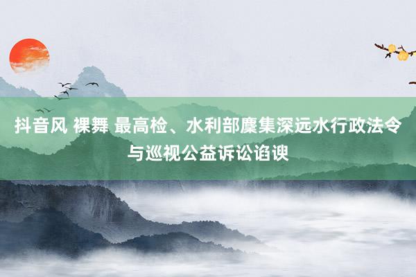 抖音风 裸舞 最高检、水利部麇集深远水行政法令与巡视公益诉讼谄谀