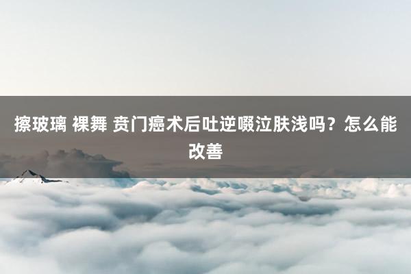 擦玻璃 裸舞 贲门癌术后吐逆啜泣肤浅吗？怎么能改善