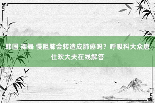 韩国 裸舞 慢阻肺会转造成肺癌吗？呼吸科大众唐仕欢大夫在线解答