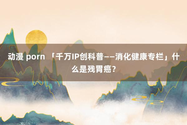 动漫 porn 「千万IP创科普——消化健康专栏」什么是残胃癌？