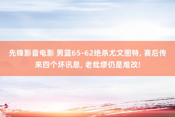 先锋影音电影 男篮65-62绝杀尤文图特， 赛后传来四个坏讯息， 老纰缪仍是难改!