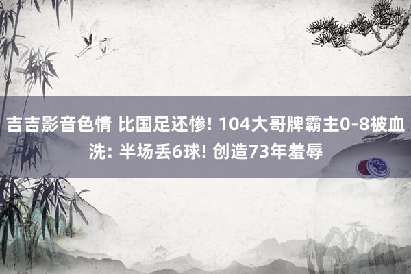 吉吉影音色情 比国足还惨! 104大哥牌霸主0-8被血洗: 半场丢6球! 创造73年羞辱