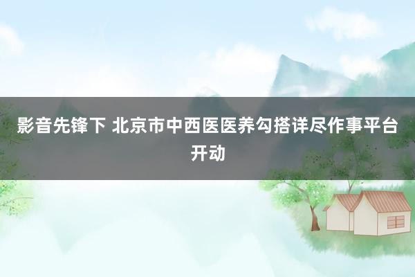 影音先锋下 北京市中西医医养勾搭详尽作事平台开动