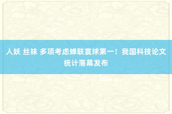 人妖 丝袜 多项考虑蝉联寰球第一！我国科技论文统计落幕发布