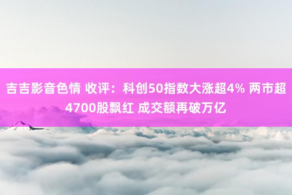 吉吉影音色情 收评：科创50指数大涨超4% 两市超4700股飘红 成交额再破万亿