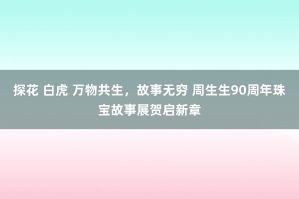 探花 白虎 万物共生，故事无穷 周生生90周年珠宝故事展贺启新章