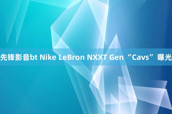 先锋影音bt Nike LeBron NXXT Gen “Cavs” 曝光