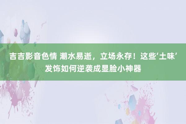 吉吉影音色情 潮水易逝，立场永存！这些‘土味’发饰如何逆袭成显脸小神器