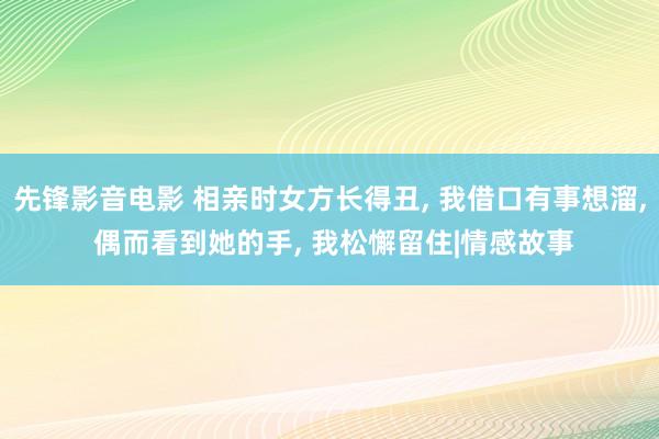 先锋影音电影 相亲时女方长得丑， 我借口有事想溜， 偶而看到她的手， 我松懈留住|情感故事