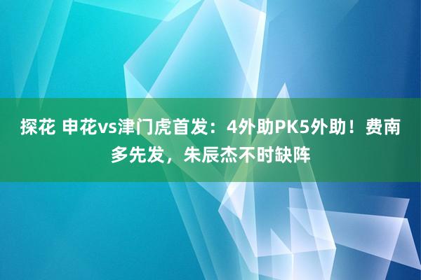 探花 申花vs津门虎首发：4外助PK5外助！费南多先发，朱辰杰不时缺阵