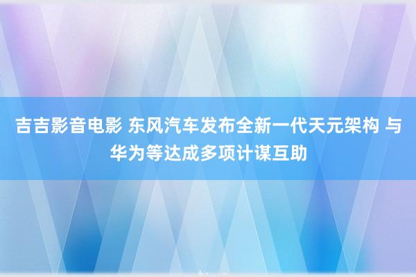 吉吉影音电影 东风汽车发布全新一代天元架构 与华为等达成多项计谋互助