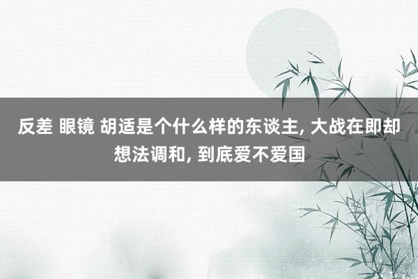 反差 眼镜 胡适是个什么样的东谈主， 大战在即却想法调和， 到底爱不爱国