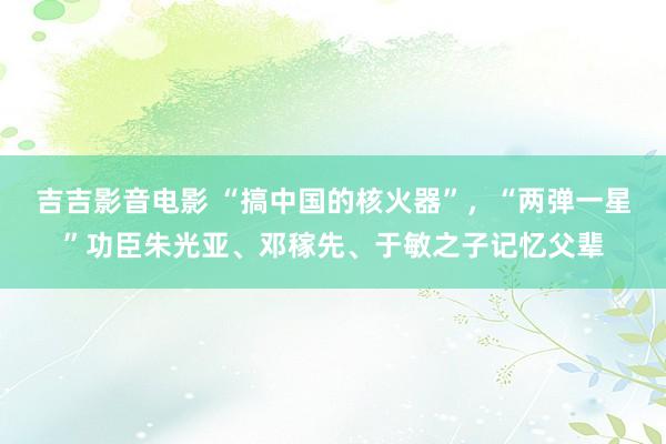 吉吉影音电影 “搞中国的核火器”，“两弹一星”功臣朱光亚、邓稼先、于敏之子记忆父辈