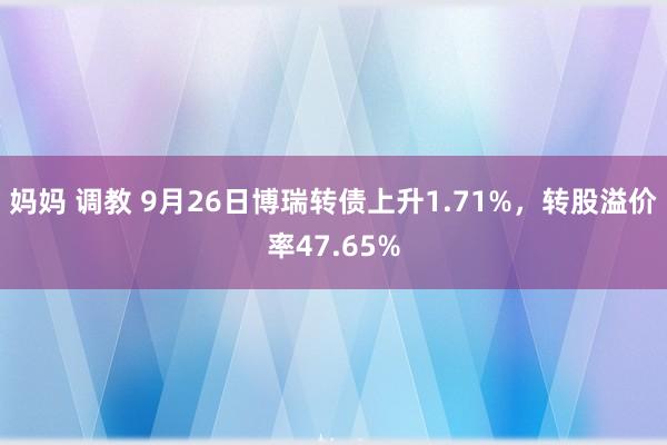 妈妈 调教 9月26日博瑞转债上升1.71%，转股溢价率47.65%