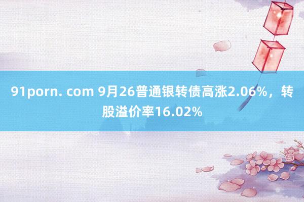 91porn. com 9月26普通银转债高涨2.06%，转股溢价率16.02%