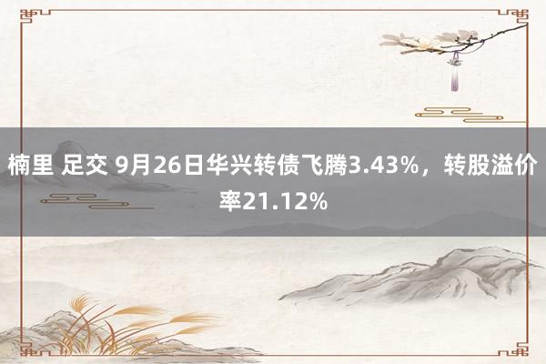 楠里 足交 9月26日华兴转债飞腾3.43%，转股溢价率21.12%