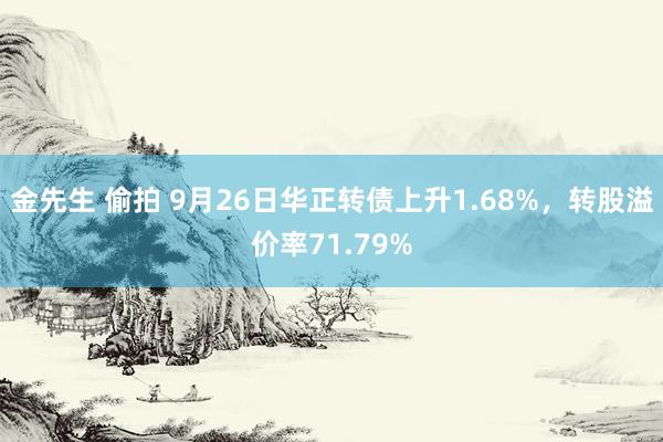 金先生 偷拍 9月26日华正转债上升1.68%，转股溢价率71.79%