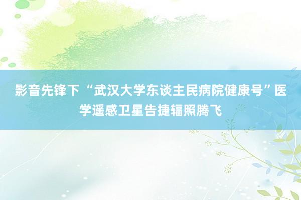 影音先锋下 “武汉大学东谈主民病院健康号”医学遥感卫星告捷辐照腾飞