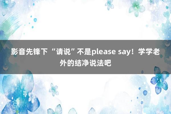 影音先锋下 “请说”不是please say！学学老外的结净说法吧