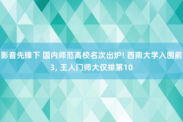 影音先锋下 国内师范高校名次出炉! 西南大学入围前3， 王人门师大仅排第10