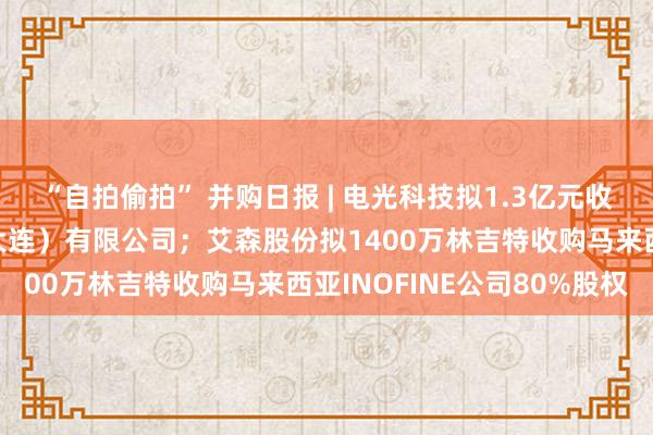 “自拍偷拍” 并购日报 | 电光科技拟1.3亿元收购中原天信智能物联（大连）有限公司；艾森股份拟1400万林吉特收购马来西亚INOFINE公司80%股权